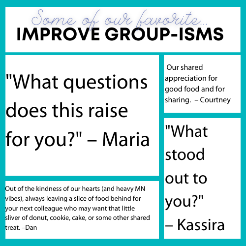 Some of our favorite Improve Group-isms: "What questions  does this raise for you?" – Maria; "What  stood  out to  you?" – Kassira; Our shared appreciation for good food and for sharing.  – Courtney; and Out of the kindness of our hearts (and heavy MN vibes), always leaving a slice of food behind for your next colleague who may want that little sliver of donut, cookie, cake, or some other shared treat. – Dan