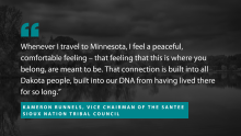 A quote from Kameron Runnels, Vice Chairman of the Santee Sioux Nation Tribal Council: "Whenever I travel to Minnesota, I feel a peaceful, comfortable feeling – that feeling that this is where you belong, are meant to be. That connection is built into all Dakota people, built into our DNA from having lived there for so long.”
