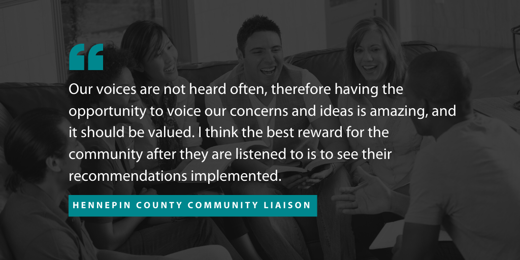 An image of a quote from one a community liaison who partnered with The Improve Group on this project. The quote reads "“Our voices are not heard often, therefore having the opportunity to voice our concerns and ideas is amazing, and it should be valued,” the liaison said. “I think the best reward for the community after they are listened to is to see their recommendations implemented.”